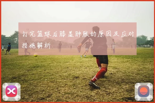 打完篮球后膝盖肿胀的原因及应对措施解析