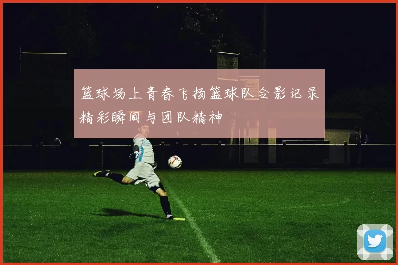 篮球场上青春飞扬篮球队合影记录精彩瞬间与团队精神