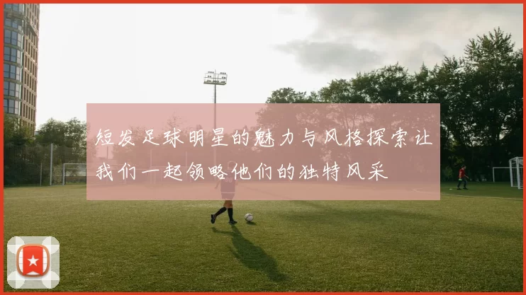 短发足球明星的魅力与风格探索让我们一起领略他们的独特风采